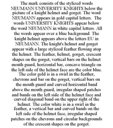 THE MARK CONSISTS OF THE STYLIZED WORDS NEUMANN UNIVERSITY KNIGHTS BELOW THE PICTURE OF A KNIGHT HELMET AND GORGET. THE WORD NEUMANN APPEARS IN GOLD CAPITAL LETTERS. THE WORDS UNIVERSITY KNIGHTS APPEAR BELOW THE WORD NEUMANN IN WHITE CAPITAL LETTERS. ALL THE WORDS APPEAR OVER A BLUE BACKGROUND. THE KNIGHT HELMET APPEARS ABOVE THE LETTERS EU IN NEUMANN. THE KNIGHT'S HELMET AND GORGET APPEAR WITH A LARGE STYLIZED FEATHER FLOWING ATOP THE HELMET. THE FEATHER, HELMET, GORGET, CRESCENT SHAPES ON THE GORGET, VERTICAL BARS ON THE HELMET MOUTH GUARD, HORIZONTAL BAR, CONCAVE TRIANGLE ON THE LEFT SIDE OF THE HELMET FACE ARE THE COLOR BLUE. THE COLOR GOLD IS IN A SWIRL IN THE FEATHER, CHEVRONS AND BAR ON THE GORGET, VERTICAL BARS ON THE MOUTH GUARD AND CURVED HORIZONTAL BAND ABOVE THE MOUTH GUARD, IRREGULAR SHAPED PATCHES AND BANDS ON THE LEFT SIDE OF THE HELMET FACE AND CURVED DIAGONAL BAND ON THE UPPER RIGHT OF THE HELMET. THE COLOR WHITE IS IN A SWIRL IN THE FEATHER, A VERTICAL BAR AND CURVED BANDS ON THE LEFT SIDE OF THE HELMET FACE, IRREGULAR SHAPED PATCHES ON THE CHEVRONS AND CIRCULAR BACKGROUNDS OF THE CRESCENT SHAPES ON THE GORGET.