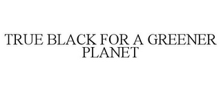 TRUE BLACK FOR A GREENER PLANET