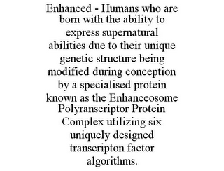 ENHANCED - HUMANS WHO ARE BORN WITH THE ABILITY TO EXPRESS SUPERNATURAL ABILITIES DUE TO THEIR UNIQUE GENETIC STRUCTURE BEING MODIFIED DURING CONCEPTION BY A SPECIALISED PROTEIN KNOWN AS THE ENHANCEOSOME POLYRANSCRIPTOR PROTEIN COMPLEX UTILIZING SIX UNIQUELY DESIGNED TRANSCRIPTON FACTOR ALGORITHMS.