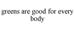 GREENS ARE GOOD FOR EVERY BODY