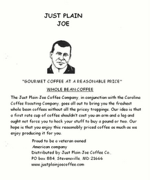 JUST PLAIN JOE COFFEE COMPANY "GOURMET COFFEE AT A REASONABLE PRICE" THE JUST PLAIN JOE COFFEE COMPANY, IN CONJUNCTION WITH THE CAROLINA COFFEE ROASTING COMPANY, GOES ALL-OUT TO BRING YOU THE FRESHEST WHOLE BEAN COFFEE WITHOUT ALL THE PRICEY TRAPPINGS.  OUR IDEA IS THAT A FIRST-RATE CUP OF COFFEE SHOULDN'T COST AN ARM AND A LEG AND OUGHT NOT FORCE YOU TO HOCK YOUR STUFF TO BUY A POUND OR TWO.  OUR HOPE IS THAT YOU ENJOY THIS REASONABLY PRICED COFFEE AS MUCH AS WE ENJOY PRODUCING IT FOR YOU PROUD TO BE AN AMERICAN COMPANY P.O. BOX 884, STEVENSVILLE, MD 21666 NET. WT. 1 LB