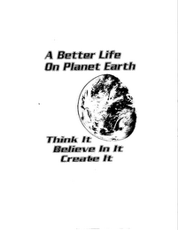A BETTER LIFE ON PLANET EARTH THINK IT BELIEVE IN IT CREATE IT