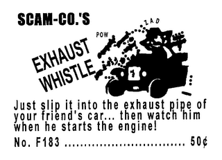 SCAM-CO.'S EXHAUST POW ZAD WHISTLE JUST SLIP IT INTO THE EXHAUST PIPE OF YOUR FRIEND'S CAR... THEN WATCH HIM WHEN HE STARTS THE ENGINE! NO. F183................ 50¢