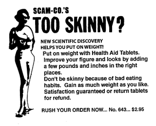 SCAM-CO.'S TOO SKINNY? NEW SCIENTIFIC DISCOVERY HELPS YOU PUT ON WEIGHT! PUT ON WEIGHT WITH HEALTH AID TABLETS. IMPROVE YOUR FIGURE AND LOOKS BY ADDING A FEW POUNDS AND INCES IN THE RIGHT PLACES. DON'T BE SKINNY BECAUSE OF BAD EATING HABITS. GAIN AS MUCH WEIGHT AS YOU LIKE. SATISFACTION GUARANTEED OR RETURN TABLETS FOR REFUND. RUSH YOUR ORDER NOW... NO. 643... $2.95