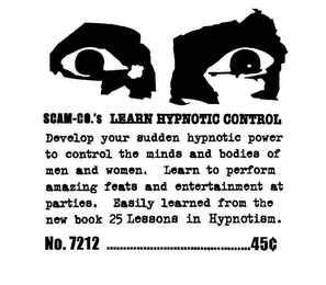 SCAM-CO.'S LEARN HYPNOTIC CONTROL DEVELOP YOUR HIDDEN HYPNOTIC POWERS TO CONTROL THE MINDS AND BODIES OF MEN AND WOMEN.  LEARN TO PERFORM AMAZING FEATS AND ENTERTAIN AT PARTIES.  EASILY LEARNED FROM THE NEW BOOK "25 LESSONS IN HYPNOTISM." NO. 7212 ................................45¢