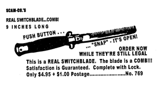 SCAM-CO.'S SWITCHBLADE... COMB! 9 INCHES LONG PUSH BUTTON ... ... "SNAP" - IT'S OPEN! ORDER NOW WHILE THEY'RE STILL LEGAL THIS IS A REAL SWITCHBLADE.  THE BLADE IS A COMB!!! SATISFACTION IS GUARANTEED.  COMPLETE WITH LOCK.  ONLY $4.95 + $1.00 POSTAGE................NO. 769