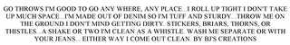 GO THROWS I'M GOOD TO GO ANY WHERE, ANY PLACE...I ROLL UP TIGHT I DON'T TAKE UP MUCH SPACE...I'M MADE OUT OF DENIM SO I'M TUFF AND STURDY...THROW ME ON THE GROUND I DON'T MIND GETTING DIRTY. STICKERS, BRIARS, THORNS, OR THISTLES...A SHAKE OR TWO I'M CLEAN AS A WHISTLE.  WASH ME SEPARATE OR WITH YOUR JEANS... EITHER WAY I COME OUT CLEAN. BY BJ'S CREATIONS