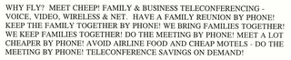 WHY FLY? MEET CHEEP! FAMILY & BUSINESS TELECONFERENCING - VOICE, VIDEO, WIRELESS & NET.  HAVE A FAMILY REUNION BY PHONE! KEEP THE FAMILY TOGETHER BY PHONE! WE BRING FAMILIES TOGETHER! WE KEEP FAMILIES TOGETHER! DO THE MEETING BY PHONE! MEET A LOT CHEAPER BY PHONE! AVOID AIRLINE FOOD AND CHEAP MOTELS - DO THE MEETING BY PHONE! TELECONFERENCE SAVINGS ON DEMAND!