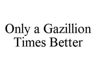 ONLY A GAZILLION TIMES BETTER