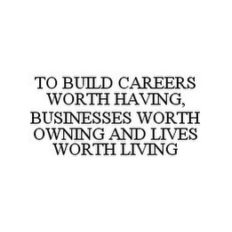 TO BUILD CAREERS WORTH HAVING, BUSINESSES WORTH OWNING AND LIVES WORTH LIVING