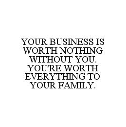 YOUR BUSINESS IS WORTH NOTHING WITHOUT YOU.  YOU'RE WORTH EVERYTHING TO YOUR FAMILY.