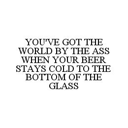 YOU'VE GOT THE WORLD BY THE ASS WHEN YOUR BEER STAYS COLD TO THE BOTTOM OF THE GLASS