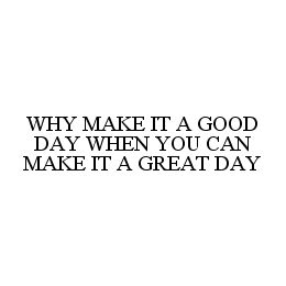 WHY MAKE IT A GOOD DAY WHEN YOU CAN MAKE IT A GREAT DAY