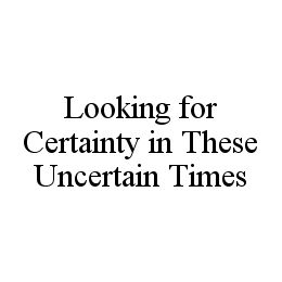 LOOKING FOR CERTAINTY IN THESE UNCERTAIN TIMES