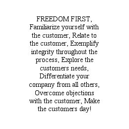 FREEDOM FIRST, FAMILIARIZE YOURSELF WITH THE CUSTOMER, RELATE TO THE CUSTOMER, EXEMPLIFY INTEGRITY THROUGHOUT THE PROCESS, EXPLORE THE CUSTOMERS NEEDS, DIFFERENTIATE YOUR COMPANY FROM ALL OTHERS, OVERCOME OBJECTIONS WITH THE CUSTOMER, MAKE THE CUSTOMERS DAY!