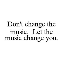DON'T CHANGE THE MUSIC.  LET THE MUSIC CHANGE YOU.