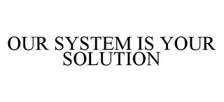 OUR SYSTEM IS YOUR SOLUTION