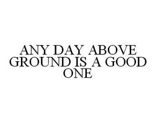 ANY DAY ABOVE GROUND IS A GOOD ONE