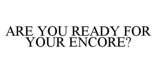 ARE YOU READY FOR YOUR ENCORE?