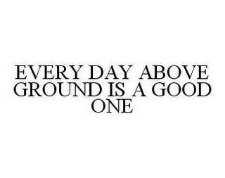 EVERY DAY ABOVE GROUND IS A GOOD ONE