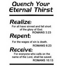 QUENCH YOUR ETERNAL THIRST, REALIZE: FOR ALL HAVE SINNED AND FALL SHORT OF THE GLORY OF GOD. ROMANS 3:23, REPENT: FOR THE WAGES OF SIN IS DEATH. ROMANS 6:23, RECEIVE: FOR EVERYONE WHO CALLS ON THE NAME OF THE LORD, SHALL BE SAVED. ROMANS 10:13