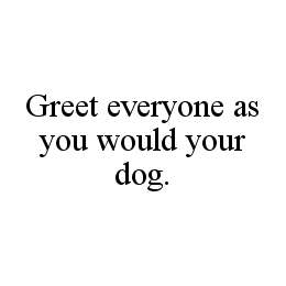 GREET EVERYONE AS YOU WOULD YOUR DOG.