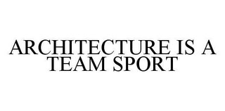 ARCHITECTURE IS A TEAM SPORT