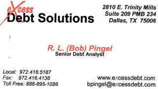 EXCESS DEBT SOLUTIONS 2810 E. TRINITY MIILS SUITE 209 PMB 234 DALLAS, TX 75006 R. L. (BOB) PINGEL SENIOR DEBT ANALYST LOCAL: 972.416.5187 FAX: 972.416.4136 WWW.EXCESSDEBT.COM TOLL FREE: 888.695.1086 BPINGEL@EXCESSDEBT.COM