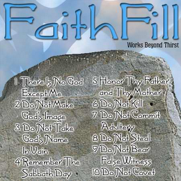 "FAITHFILL" "WORKS BEYOND THIRST" "1. THERE IS NO GOD EXCEPT ME 2. DO NOT MAKE GOD'S IMAGE 3. DO NOT TAKE GOD'S NAME IN VAIN 4. REMEMBER THE SABBATH DAY 5. HONOR THY FATHER AND THY MOTHER 6. DO NOT KILL 7. DO NOT COMMIT ADULTRY 8. DO NOT STEAL 9. DO NOT BEAR FALSE WITNESS 10. DO NOT COVET"