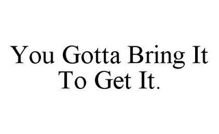 YOU GOTTA BRING IT TO GET IT.