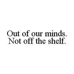 OUT OF OUR MINDS. NOT OFF THE SHELF.