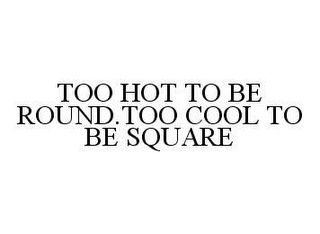 TOO HOT TO BE ROUND. TOO COOL TO BE SQUARE