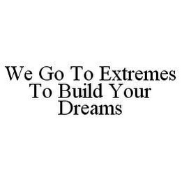 WE GO TO EXTREMES TO BUILD YOUR DREAMS