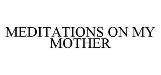 MEDITATIONS ON MY MOTHER