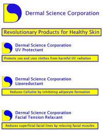 DERMAL SCIENCE CORPORATION "REVOLUTIONARY PRODUCTS FOR HEALTHY SKIN" "UV PROTECTANT" "PROTECTS YOU AND YOUR CLOTHES FROM HARMFUL UV RADIATION" ; LIPOREDUCTANT - "REDUCES CELLULITE BY INHIBITING ADIPOCYTE FORMATION" ; FACIAL TENSION RELAXANT -"REDUCES SUPERFICIAL FACIAL LINES BY RELAXING FACIAL MUSCLES"