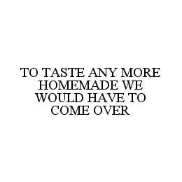 TO TASTE ANY MORE HOMEMADE WE WOULD HAVE TO COME OVER