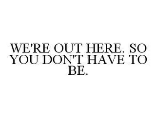 WE'RE OUT HERE. SO YOU DON'T HAVE TO BE.