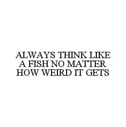 ALWAYS THINK LIKE A FISH NO MATTER HOW WEIRD IT GETS
