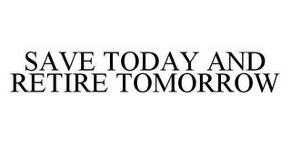 SAVE TODAY AND RETIRE TOMORROW