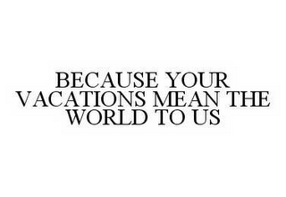 BECAUSE YOUR VACATIONS MEAN THE WORLD TO US