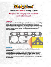 MOLYSEAL FROM THE DYNAMIC SEALING EXPERTS.  MOLYSEAL HAS A FLAT GREY FINISH AND NEVER NEEDS TO BE RETORQUED.  PROBLEM: HEAD GASKETS USED IN BI-METAL ENGINE APPLICATIONS ARE SUBJECT TO SCUFFING CAUSED BY THE VAST DIFFERENCES IN THE THERMAL EXPANSION RATES OF THE ALUMINUM HEAD AND CAST IRON BLOCK.  THIS SHEARING ACTION, IN EXTREME CASES, WILL CAUSE DELAMINATION OF THE PAPER OF GRAPHITE OR, IF SEVERE ENOUGH, WILL BREAK PERFORATED CORES OR DESTROY THE ADHESIVE BOND IN THE CASE OF SOLID CORE GASKETS.  SOLUTION: A COATING INCORPORATING MOLYBDENUM DISULFIDE, PTFE (TEFLON) AND A BINDER SYSTEM.  THIS COATING, CALLED MOLYSEAL BY ROL GASKETS, IS UTILIZED IN HEAVY DUTY APPLICATIONS AND ON BI-METAL ENGINES WITH EXTREME UNEVEN THERMAL EXPANSION BETWEEN THE ALUMINUM CYLINDER HEADS AND THE CAST IRON BLOCK.  MOLYSEAL OFFERS MAXIMUM LUBRICITY WHILE MAINTAINING THE INTEGRITY OF THE GASKET SEAL.