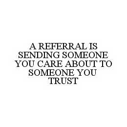 A REFERRAL IS SENDING SOMEONE YOU CARE ABOUT TO SOMEONE YOU TRUST