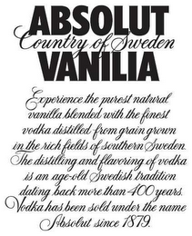 ABSOLUT VANILIA COUNTRY OF SWEDEN EXPERIENCE THE PUREST NATURAL VANILLA BLENDED WITH THE FINEST VODKA DISTILLED FROM A GRAIN GROWN IN THE RICH FIELDS OF SOUTHERN SWEDEN. THE DISTILLING AND FLAVORING OF VODKA IS AN AGE-OLD SWEDISH TRADITION DATING BACK MORETHAN 400 YEARS VODKA HAS BEEN SOLD UNDER THE NAME ABSOLUT SINCE 1879.