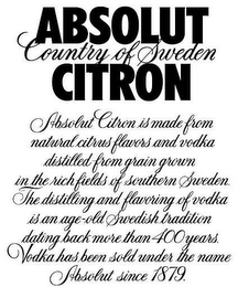 ABSOLUT CITRON COUNTRY OF SWEDEN ABSOLUT CITRON IS MADE FROM NATURAL CITRUS FLAVORS AND VODKA DISTILLED FROM GRAIN GROWN IN THE RICH FIELDS OF SOUTHERN SWEDEN. THE DISTILLING AND FLAVORING OF VODKA IS AN AGE-OLD SWEDISH TRADITION DATING BACK MORE THAN 400 YEARS. VODKA HAS BEEN SOLD UNDER THE NAME ABSOLUT SINCE 1879.