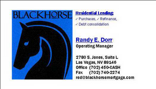 BLACKHORSE RESIDENTIAL LENDING PURCHASE, REFINANCE, DEBT CONSOLIDATION RANDY E.  DORR OPERATING MANAGER 2780 S.  JONES, SUITE L LAS VEGAS, NV 89146 OFFICE (702) 450-CASH FAX (702) 740-2274 RED@BLACKHORSEMORTGAGE.COM