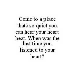 COME TO A PLACE THATS SO QUIET YOU CAN HEAR YOUR HEART BEAT.  WHEN WAS THE LAST TIME YOU LISTENED TO YOUR HEART?