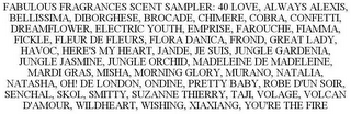 FABULOUS FRAGRANCES SCENT SAMPLER: 40 LOVE, ALWAYS ALEXIS, BELLISSIMA, DIBORGHESE, BROCADE, CHIMERE, COBRA, CONFETTI, DREAMFLOWER, ELECTRIC YOUTH, EMPRISE, FAROUCHE, FIAMMA, FICKLE, FLEUR DE FLEURS, FLORA DANICA, FROND, GREAT LADY, HAVOC, HERE'S MY HEART, JANDE, JE SUIS, JUNGLE GARDENIA, JUNGLE JASMINE, JUNGLE ORCHID, MADELEINE DE MADELEINE, MARDI GRAS, MISHA, MORNING GLORY, MURANO, NATALIA, NATASHA, OH! DE LONDON, ONDINE, PRETTY BABY, ROBE D'UN SOIR, SENCHAL, SKOL, SMITTY, SUZANNE THIERRY, TAJI, VOLAGE, VOLCAN D'AMOUR, WILDHEART, WISHING, XIAXIANG, YOU'RE THE FIRE