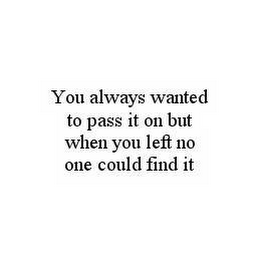 YOU ALWAYS WANTED TO PASS IT ON BUT WHEN YOU LEFT NO ONE COULD FIND IT