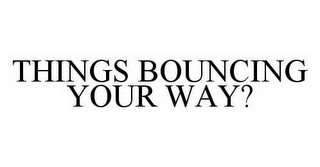 THINGS BOUNCING YOUR WAY?