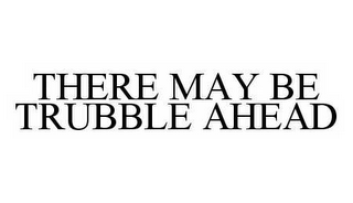 THERE MAY BE TRUBBLE AHEAD